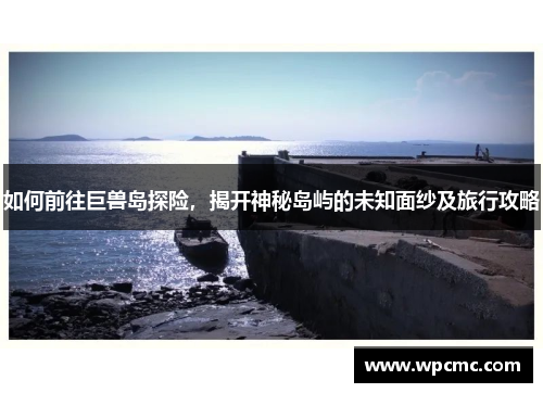 如何前往巨兽岛探险，揭开神秘岛屿的未知面纱及旅行攻略